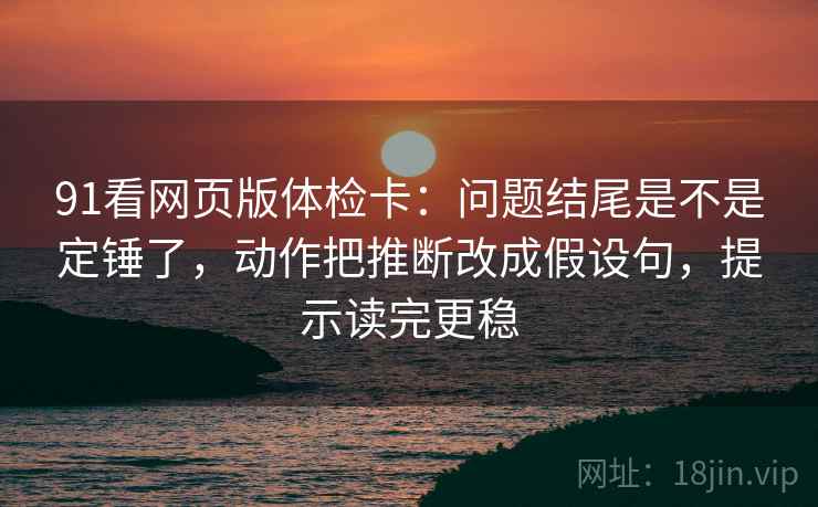 91看网页版体检卡：问题结尾是不是定锤了，动作把推断改成假设句，提示读完更稳