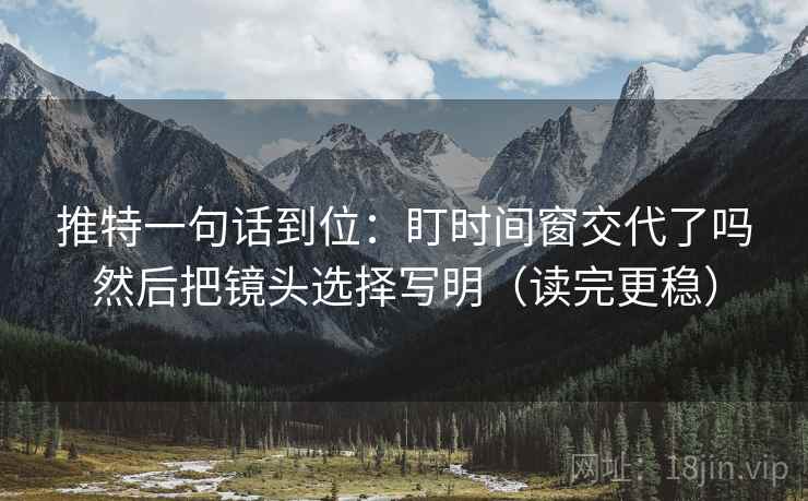 推特一句话到位：盯时间窗交代了吗然后把镜头选择写明（读完更稳）