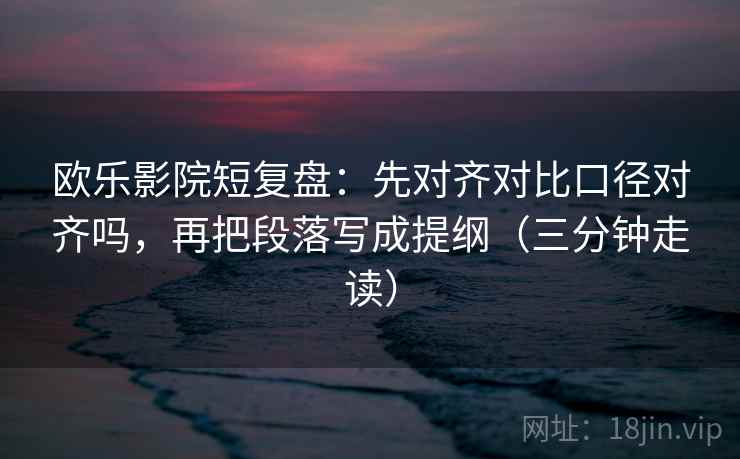 欧乐影院短复盘：先对齐对比口径对齐吗，再把段落写成提纲（三分钟走读）