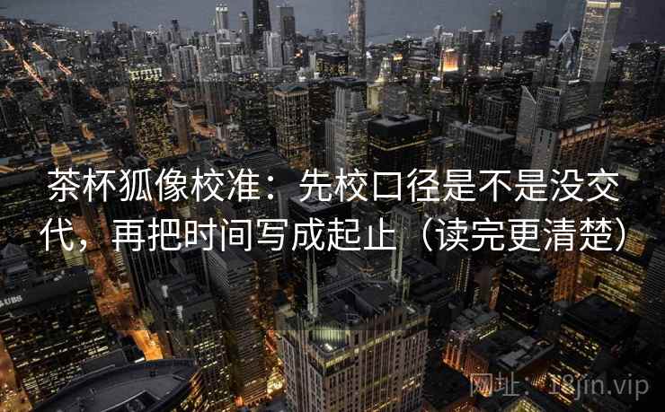 茶杯狐像校准：先校口径是不是没交代，再把时间写成起止（读完更清楚）