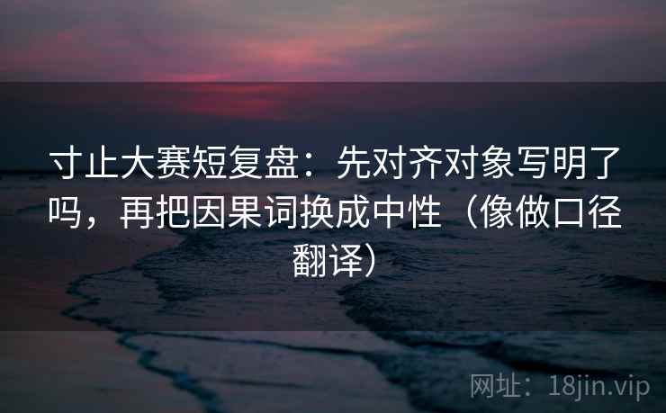 寸止大赛短复盘：先对齐对象写明了吗，再把因果词换成中性（像做口径翻译）