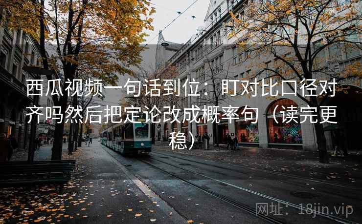 西瓜视频一句话到位：盯对比口径对齐吗然后把定论改成概率句（读完更稳）