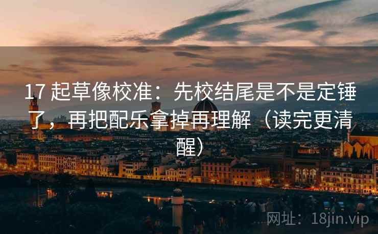 17 起草像校准：先校结尾是不是定锤了，再把配乐拿掉再理解（读完更清醒）