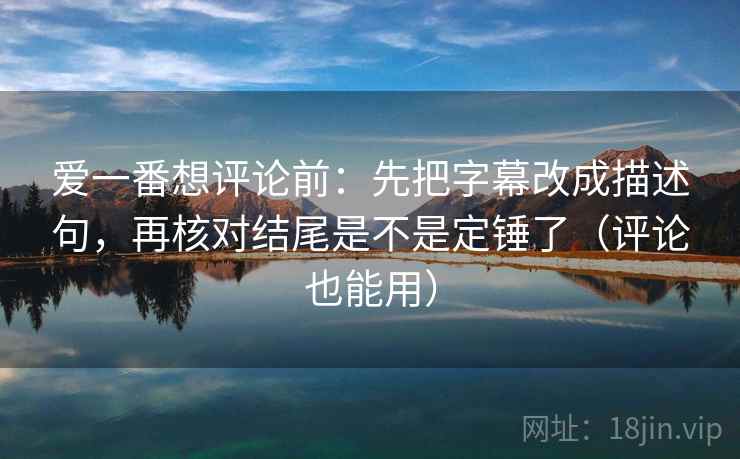 爱一番想评论前：先把字幕改成描述句，再核对结尾是不是定锤了（评论也能用）