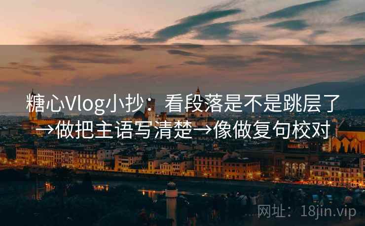 糖心Vlog小抄：看段落是不是跳层了→做把主语写清楚→像做复句校对
