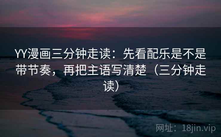 YY漫画三分钟走读：先看配乐是不是带节奏，再把主语写清楚（三分钟走读）