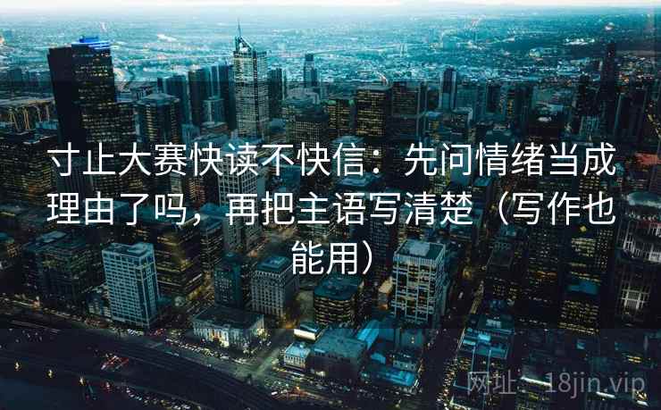 寸止大赛快读不快信：先问情绪当成理由了吗，再把主语写清楚（写作也能用）