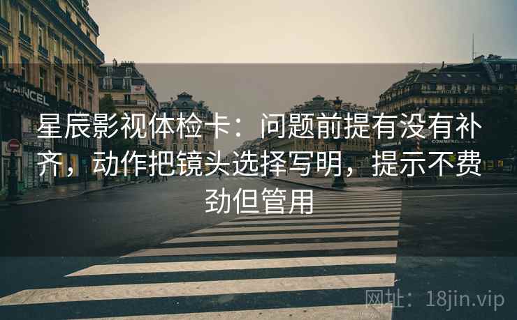 星辰影视体检卡：问题前提有没有补齐，动作把镜头选择写明，提示不费劲但管用