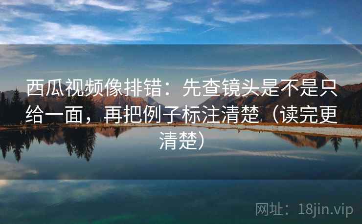 西瓜视频像排错：先查镜头是不是只给一面，再把例子标注清楚（读完更清楚）