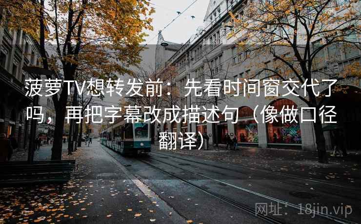 菠萝TV想转发前：先看时间窗交代了吗，再把字幕改成描述句（像做口径翻译）