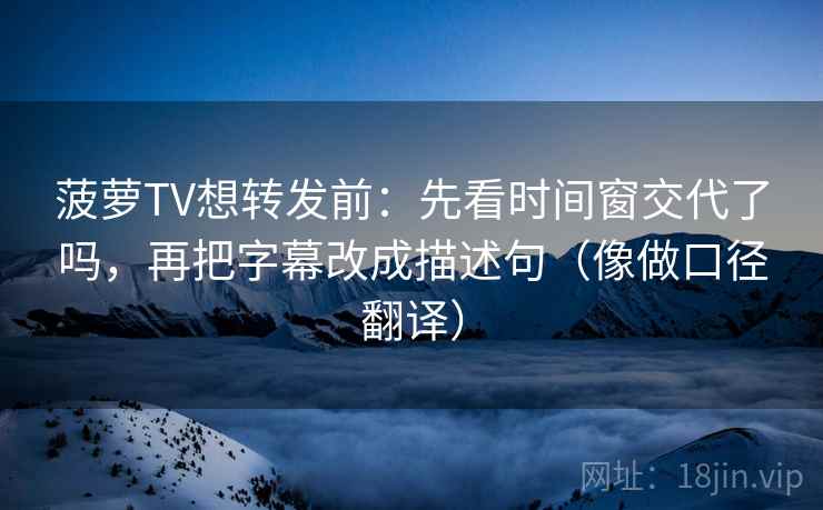 菠萝TV想转发前：先看时间窗交代了吗，再把字幕改成描述句（像做口径翻译）