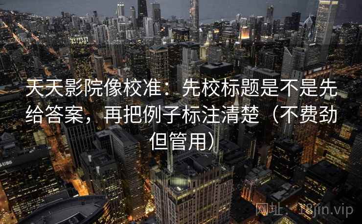 天天影院像校准：先校标题是不是先给答案，再把例子标注清楚（不费劲但管用）