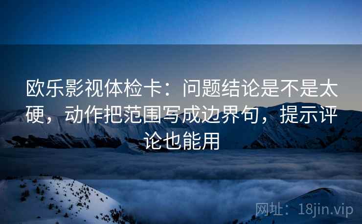 欧乐影视体检卡：问题结论是不是太硬，动作把范围写成边界句，提示评论也能用