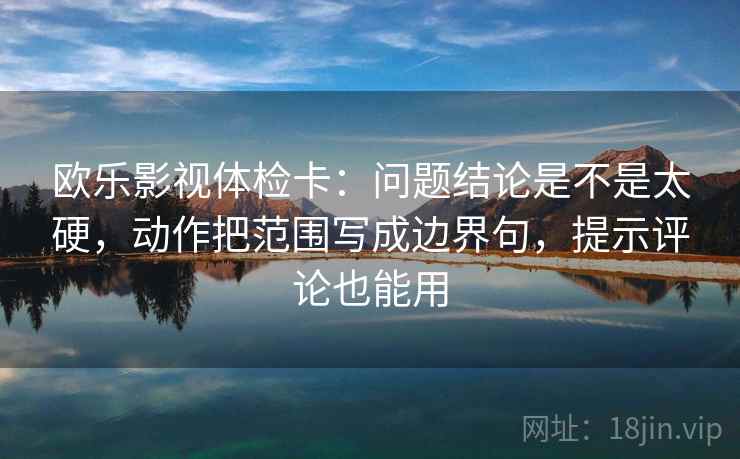 欧乐影视体检卡：问题结论是不是太硬，动作把范围写成边界句，提示评论也能用