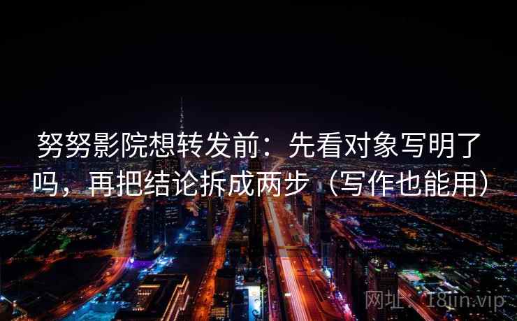 努努影院想转发前：先看对象写明了吗，再把结论拆成两步（写作也能用）