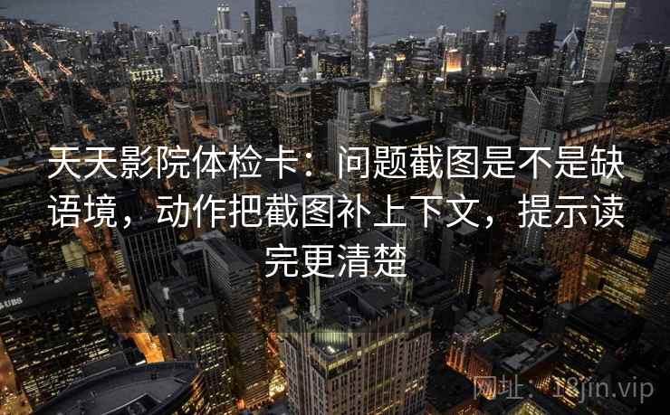 天天影院体检卡：问题截图是不是缺语境，动作把截图补上下文，提示读完更清楚