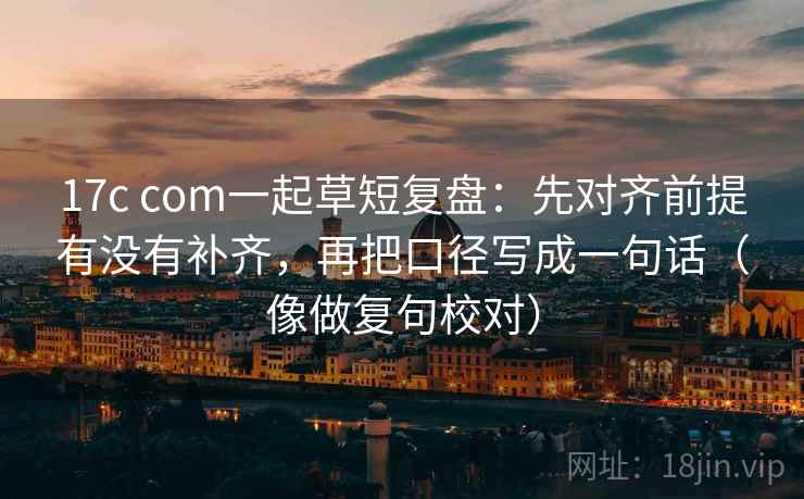 17c com一起草短复盘：先对齐前提有没有补齐，再把口径写成一句话（像做复句校对）