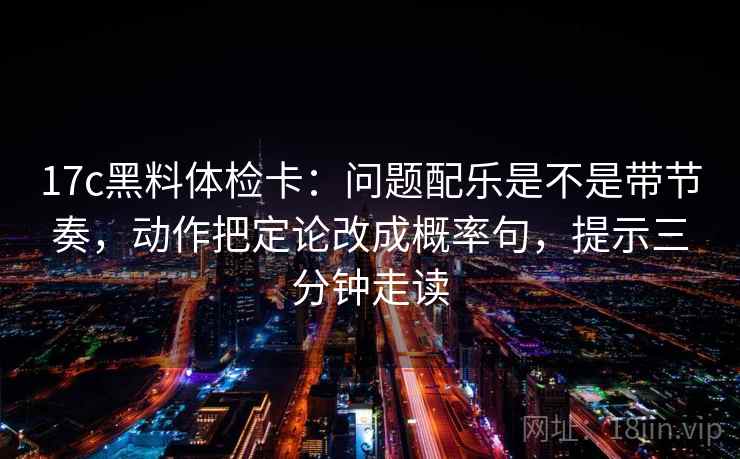 17c黑料体检卡：问题配乐是不是带节奏，动作把定论改成概率句，提示三分钟走读