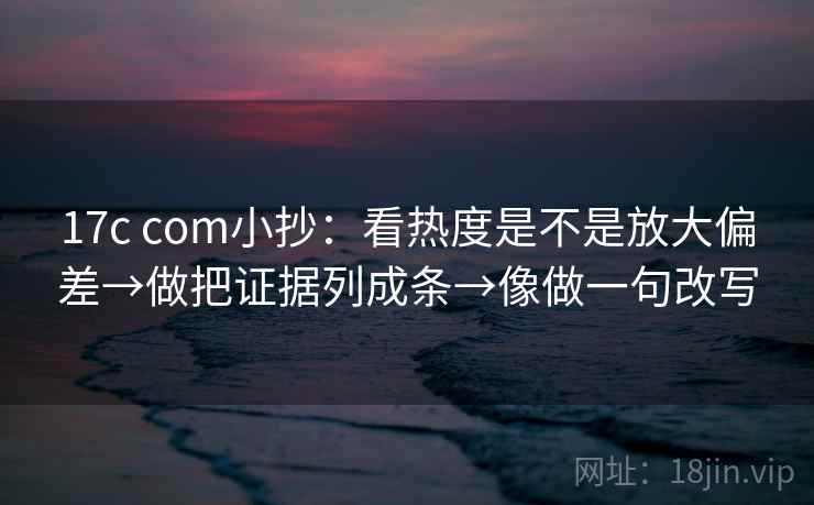17c com小抄：看热度是不是放大偏差→做把证据列成条→像做一句改写
