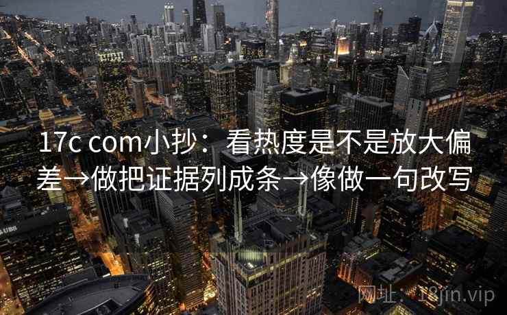 17c com小抄：看热度是不是放大偏差→做把证据列成条→像做一句改写