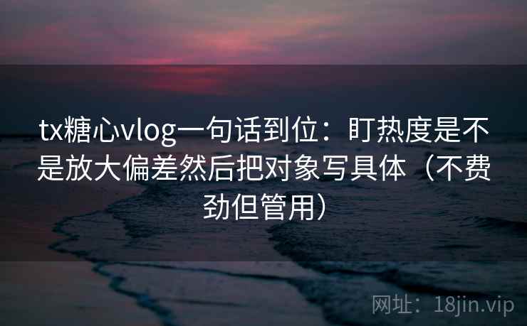 tx糖心vlog一句话到位：盯热度是不是放大偏差然后把对象写具体（不费劲但管用）