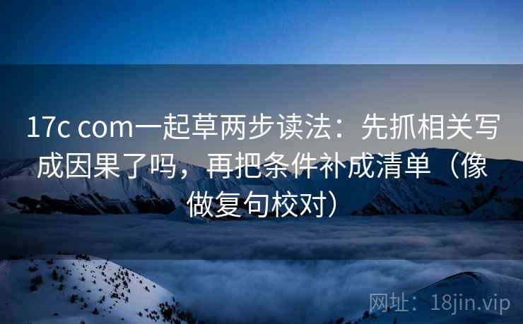 17c com一起草两步读法:先抓相关写成因果了吗,再把条件补成清单(像做复句校对) 17c com一起草两步读法:先抓相关写成因果了吗,再把条件补成清单(像做复句校对)