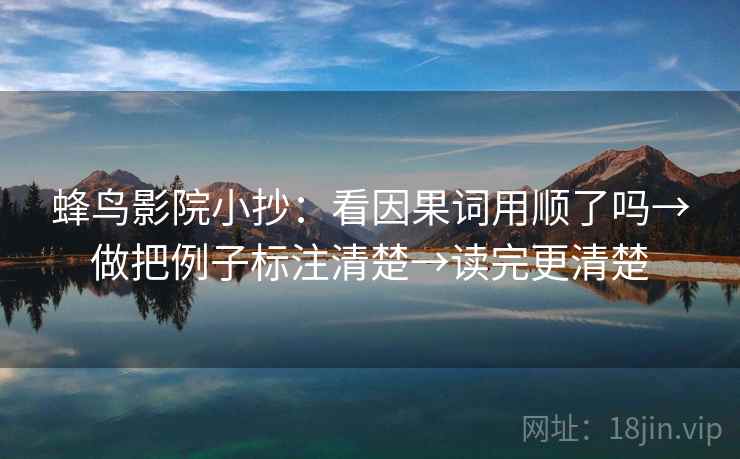 蜂鸟影院小抄:看因果词用顺了吗→做把例子标注清楚→读完更清楚 蜂鸟影院小抄:看因果词用顺了吗→做把例子标注清楚→读完更清楚