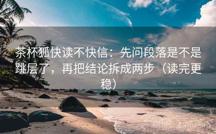 茶杯狐快读不快信：先问段落是不是跳层了，再把结论拆成两步（读完更稳）