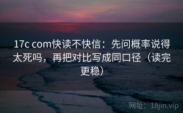 17c com快读不快信：先问概率说得太死吗，再把对比写成同口径（读完更稳）