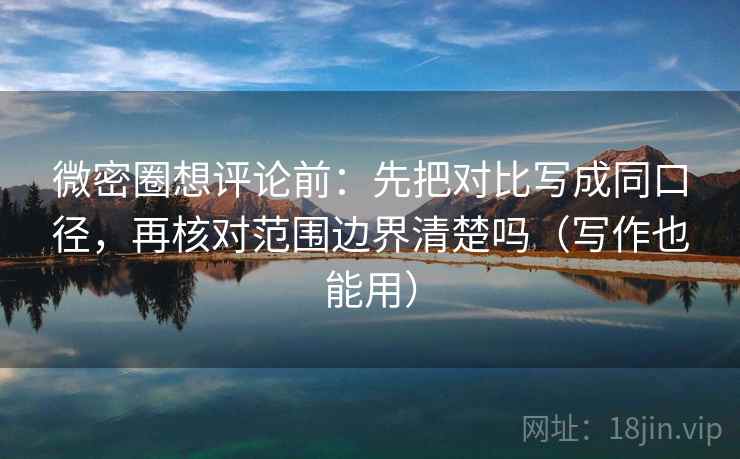 微密圈想评论前：先把对比写成同口径，再核对范围边界清楚吗（写作也能用）