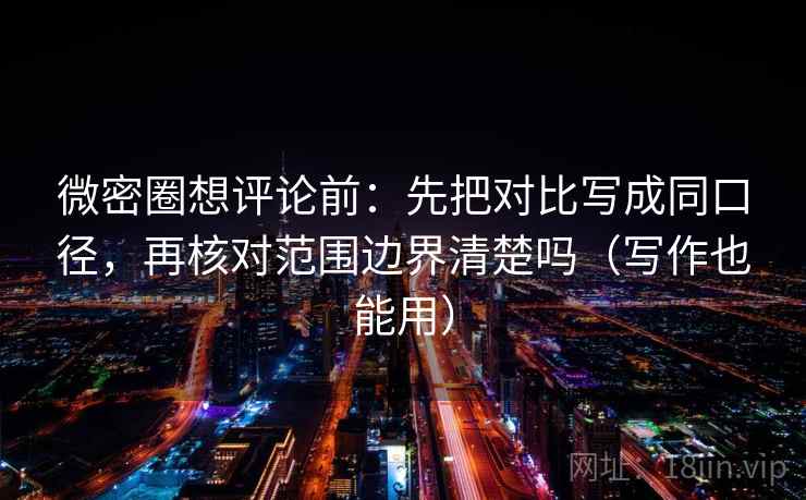 微密圈想评论前：先把对比写成同口径，再核对范围边界清楚吗（写作也能用）