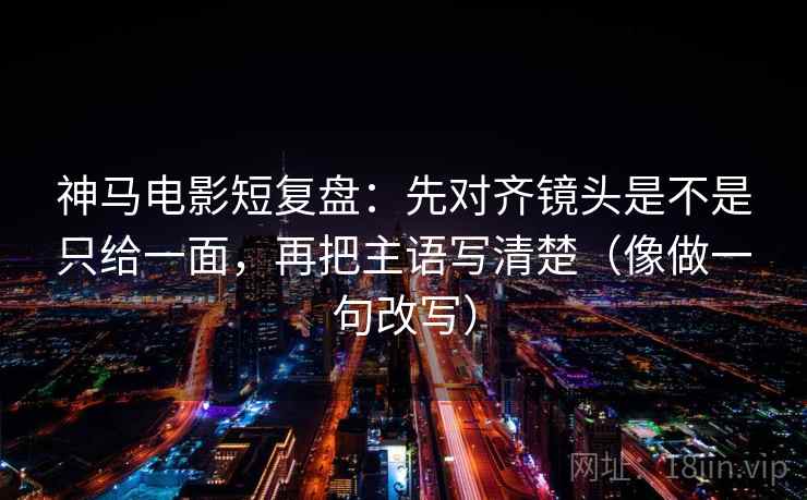 神马电影短复盘：先对齐镜头是不是只给一面，再把主语写清楚（像做一句改写）