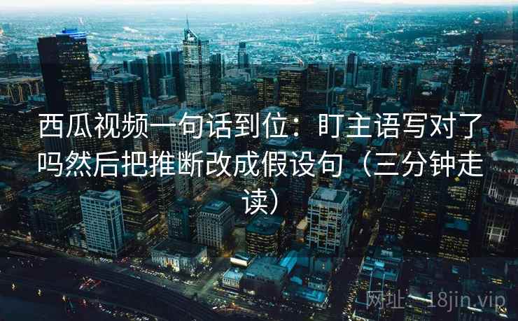 西瓜视频一句话到位：盯主语写对了吗然后把推断改成假设句（三分钟走读）