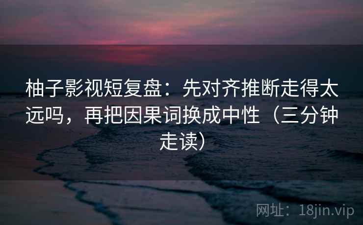 柚子影视短复盘：先对齐推断走得太远吗，再把因果词换成中性（三分钟走读）