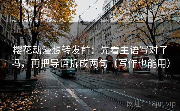 樱花动漫想转发前：先看主语写对了吗，再把导语拆成两句（写作也能用）