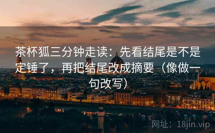茶杯狐三分钟走读:先看结尾是不是定锤了,再把结尾改成摘要(像做一句改写) 茶杯狐三分钟走读:先看结尾是不是定锤了,再把结尾改成摘要(像做一句改写)