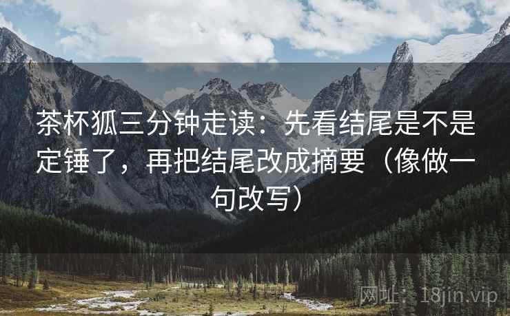 茶杯狐三分钟走读：先看结尾是不是定锤了，再把结尾改成摘要（像做一句改写）