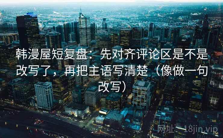 韩漫屋短复盘：先对齐评论区是不是改写了，再把主语写清楚（像做一句改写）