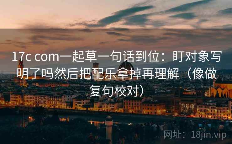 17c com一起草一句话到位：盯对象写明了吗然后把配乐拿掉再理解（像做复句校对）