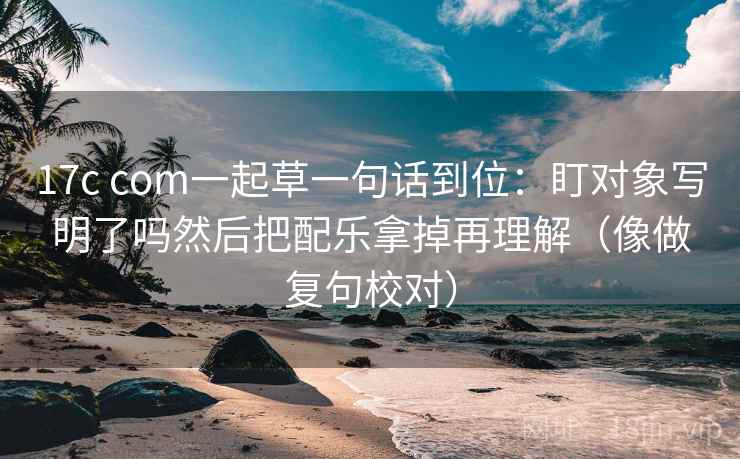 17c com一起草一句话到位：盯对象写明了吗然后把配乐拿掉再理解（像做复句校对）
