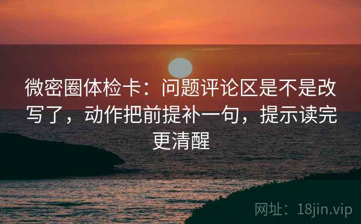 微密圈体检卡：问题评论区是不是改写了，动作把前提补一句，提示读完更清醒
