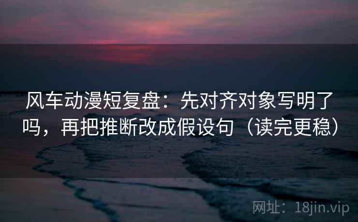 风车动漫短复盘：先对齐对象写明了吗，再把推断改成假设句（读完更稳）