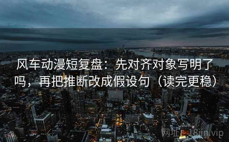风车动漫短复盘：先对齐对象写明了吗，再把推断改成假设句（读完更稳）