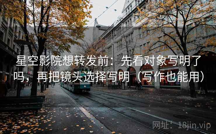 星空影院想转发前：先看对象写明了吗，再把镜头选择写明（写作也能用）