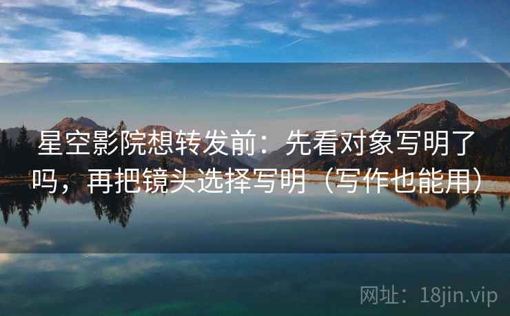 星空影院想转发前：先看对象写明了吗，再把镜头选择写明（写作也能用）