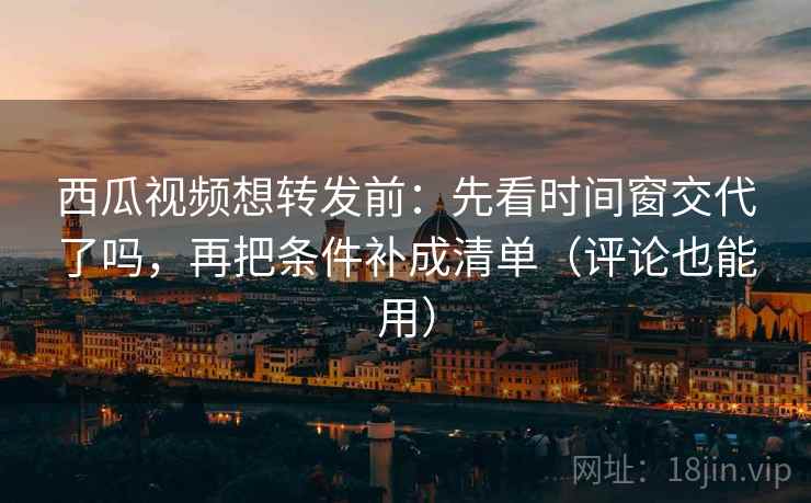 西瓜视频想转发前：先看时间窗交代了吗，再把条件补成清单（评论也能用）
