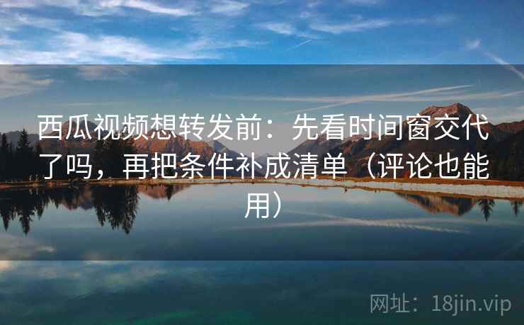 西瓜视频想转发前：先看时间窗交代了吗，再把条件补成清单（评论也能用）