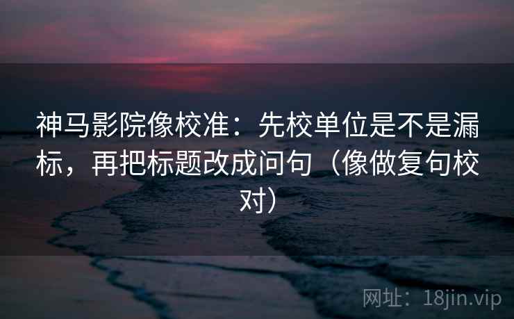 神马影院像校准：先校单位是不是漏标，再把标题改成问句（像做复句校对）