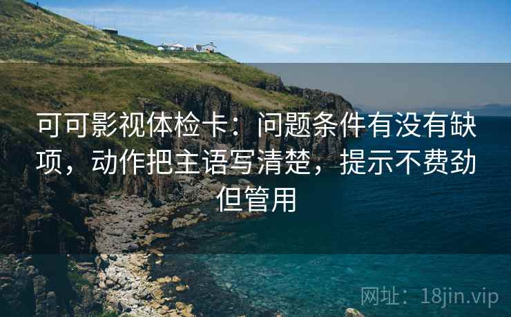 可可影视体检卡：问题条件有没有缺项，动作把主语写清楚，提示不费劲但管用