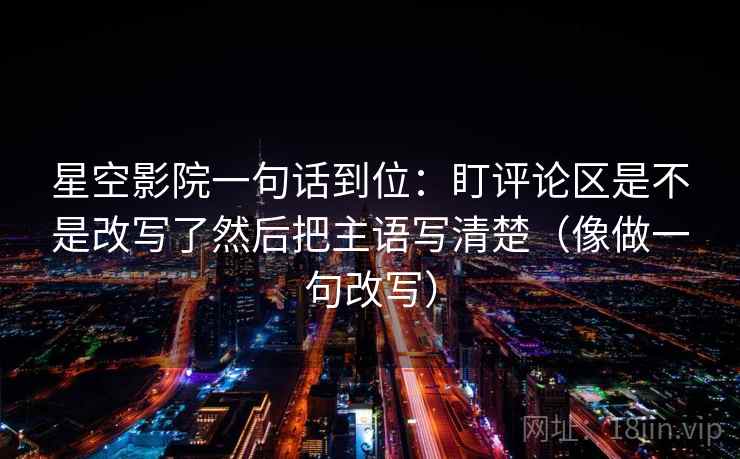 星空影院一句话到位：盯评论区是不是改写了然后把主语写清楚（像做一句改写）